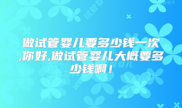 做试管婴儿要多少钱一次,你好,做试管婴儿大概要多少钱啊！