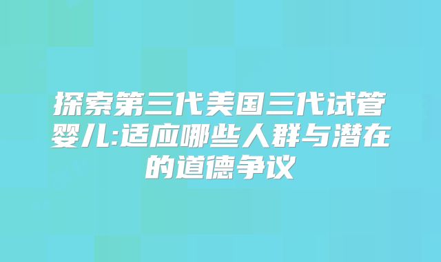 探索第三代美国三代试管婴儿:适应哪些人群与潜在的道德争议