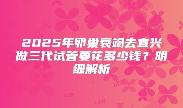 2025年卵巢衰竭去宜兴做三代试管要花多少钱?明细解析