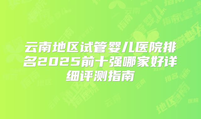 云南地区试管婴儿医院排名2025前十强哪家好详细评测指南