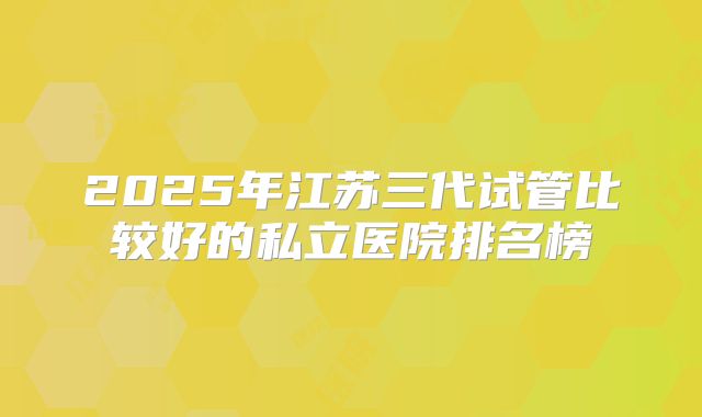 2025年江苏三代试管比较好的私立医院排名榜