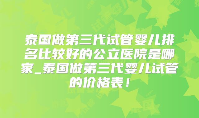 泰国做第三代试管婴儿排名比较好的公立医院是哪家_泰国做第三代婴儿试管的价格表！