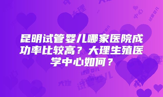 昆明试管婴儿哪家医院成功率比较高？大理生殖医学中心如何？
