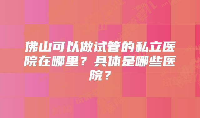 佛山可以做试管的私立医院在哪里？具体是哪些医院？