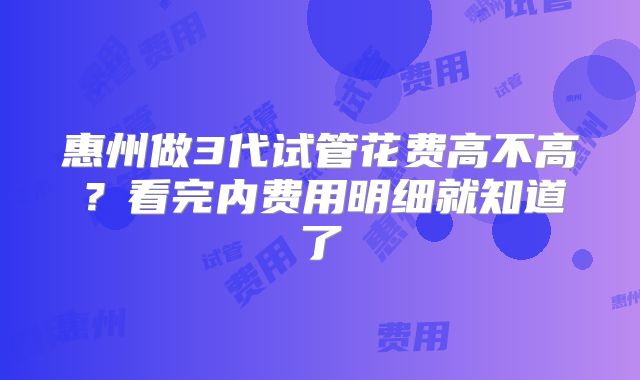 惠州做3代试管花费高不高？看完内费用明细就知道了
