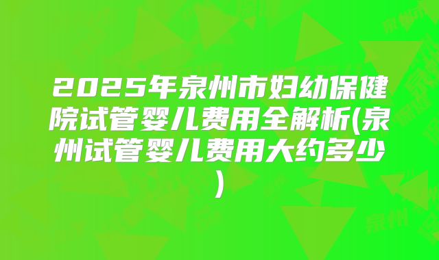 2025年泉州市妇幼保健院试管婴儿费用全解析(泉州试管婴儿费用大约多少)