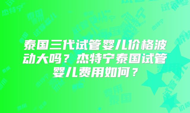 泰国三代试管婴儿价格波动大吗？杰特宁泰国试管婴儿费用如何？