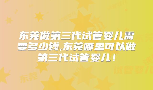 东莞做第三代试管婴儿需要多少钱,东莞哪里可以做第三代试管婴儿！