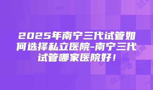 2025年南宁三代试管如何选择私立医院-南宁三代试管哪家医院好！