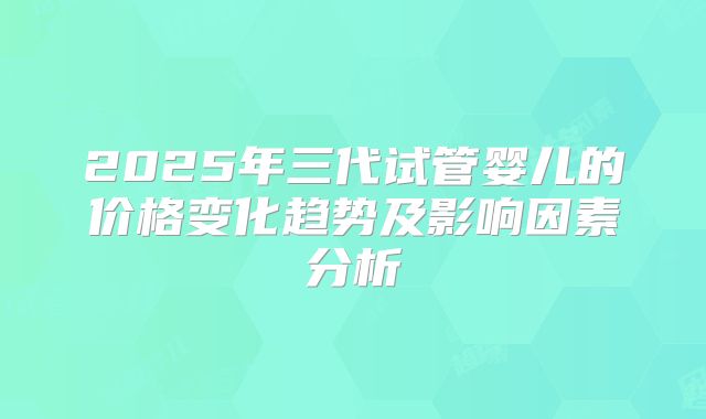 2025年三代试管婴儿的价格变化趋势及影响因素分析