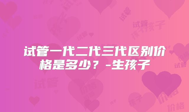 试管一代二代三代区别价格是多少？-生孩子