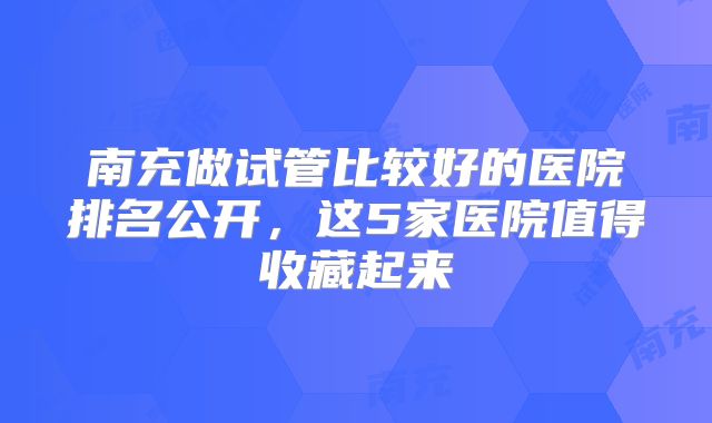 南充做试管比较好的医院排名公开，这5家医院值得收藏起来