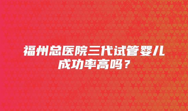 福州总医院三代试管婴儿成功率高吗？