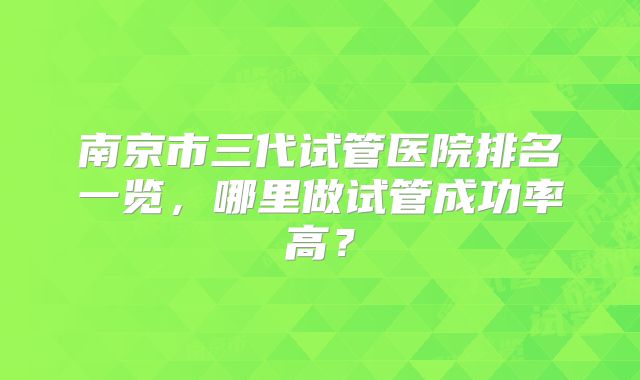 南京市三代试管医院排名一览，哪里做试管成功率高？