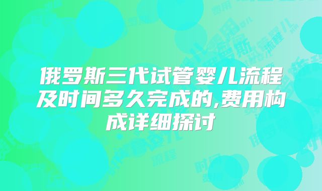 俄罗斯三代试管婴儿流程及时间多久完成的,费用构成详细探讨