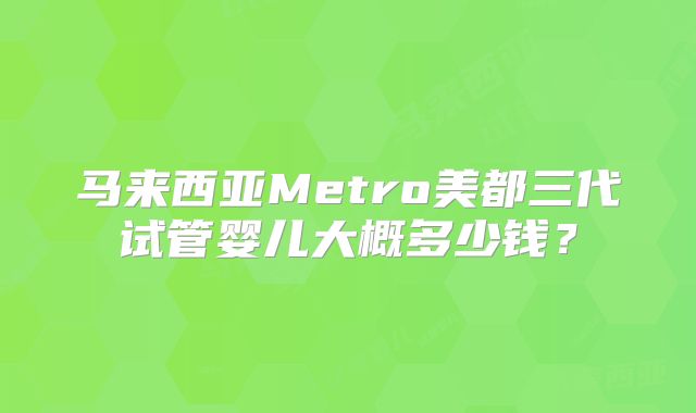 马来西亚Metro美都三代试管婴儿大概多少钱？