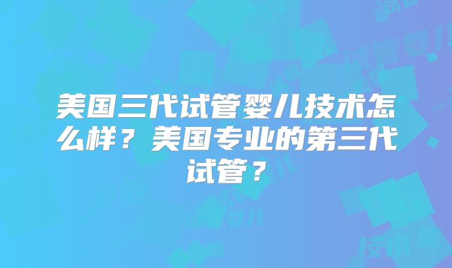 美国三代试管婴儿技术怎么样？美国专业的第三代试管？