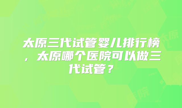 太原三代试管婴儿排行榜,太原哪个医院可以做三代试管?