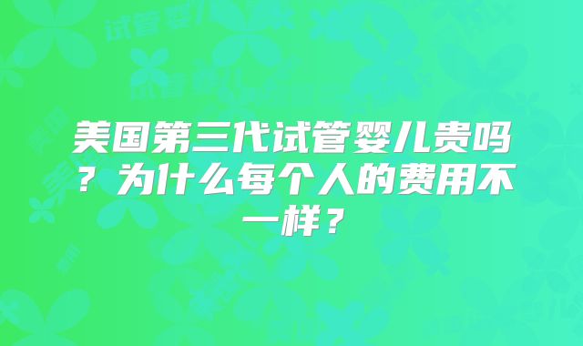 美国第三代试管婴儿贵吗?为什么每个人的费用不一样?