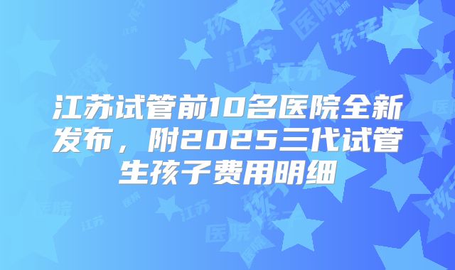 江苏试管前10名医院全新发布，附2025三代试管生孩子费用明细