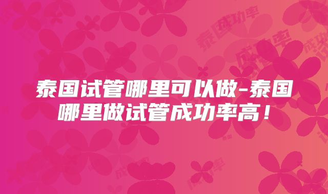 泰国试管哪里可以做-泰国哪里做试管成功率高！