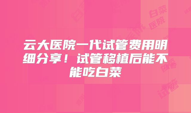 云大医院一代试管费用明细分享！试管移植后能不能吃白菜