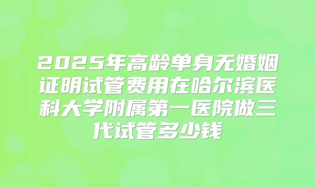 2025年高龄单身无婚姻证明试管费用在哈尔滨医科大学附属第一医院做三代试管多少钱