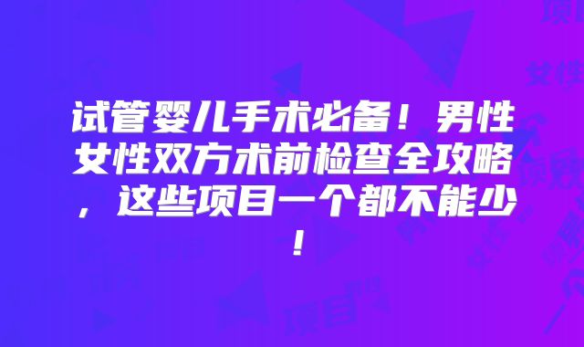 试管婴儿手术必备！男性女性双方术前检查全攻略，这些项目一个都不能少！