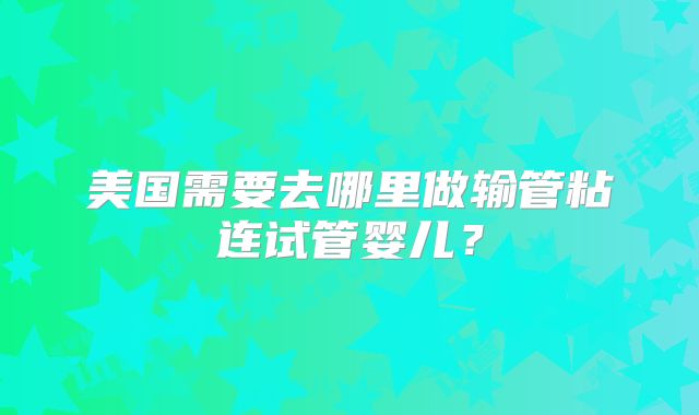 美国需要去哪里做输管粘连试管婴儿？