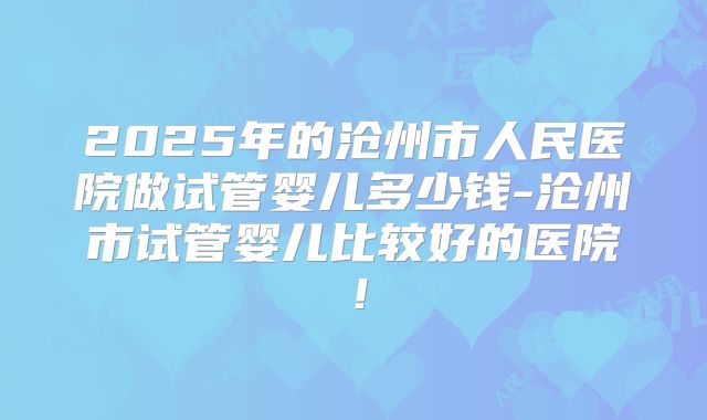 2025年的沧州市人民医院做试管婴儿多少钱-沧州市试管婴儿比较好的医院！