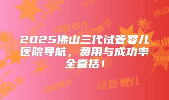 2025佛山三代试管婴儿医院导航，费用与成功率全囊括！