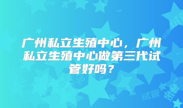 广州私立生殖中心,广州私立生殖中心做第三代试管好吗?