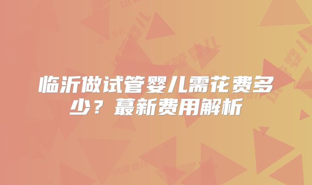 临沂做试管婴儿需花费多少?蕞新费用解析