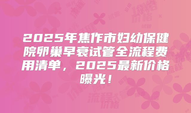 2025年焦作市妇幼保健院卵巢早衰试管全流程费用清单，2025最新价格曝光！
