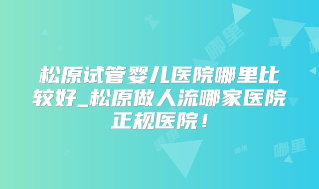 松原试管婴儿医院哪里比较好_松原做人流哪家医院正规医院！