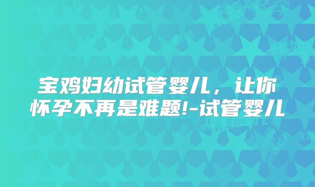 宝鸡妇幼试管婴儿，让你怀孕不再是难题!-试管婴儿