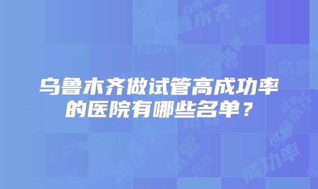 乌鲁木齐做试管高成功率的医院有哪些名单?