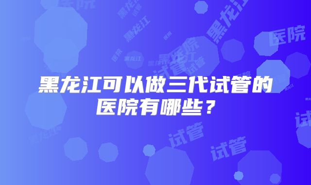 黑龙江可以做三代试管的医院有哪些？