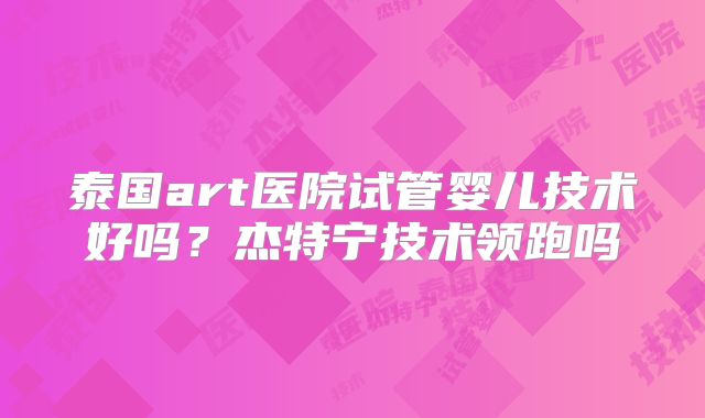 泰国art医院试管婴儿技术好吗？杰特宁技术领跑吗