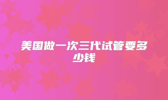 美国做一次三代试管要多少钱