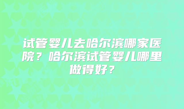 试管婴儿去哈尔滨哪家医院？哈尔滨试管婴儿哪里做得好？