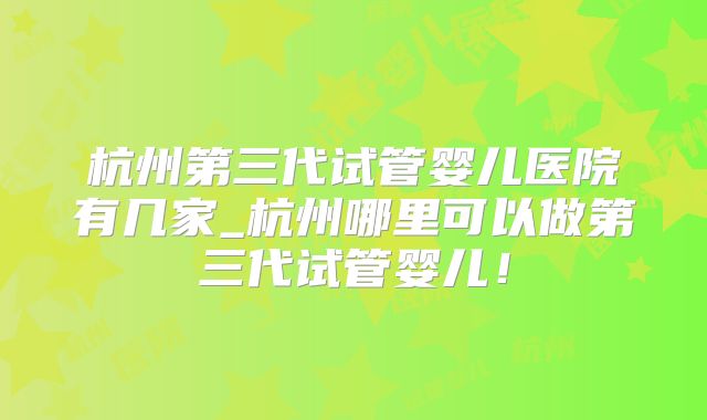 杭州第三代试管婴儿医院有几家_杭州哪里可以做第三代试管婴儿！