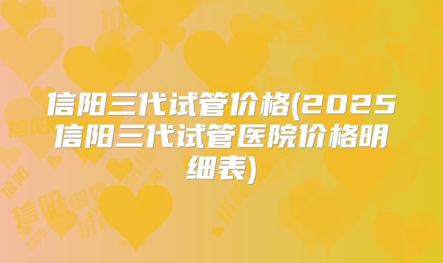 信阳三代试管价格(2025信阳三代试管医院价格明细表)