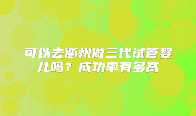 可以去衢州做三代试管婴儿吗？成功率有多高