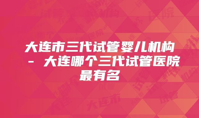 大连市三代试管婴儿机构 - 大连哪个三代试管医院最有名