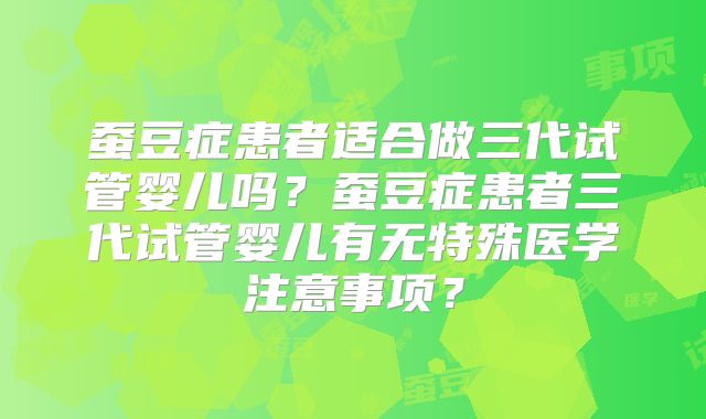 蚕豆症患者适合做三代试管婴儿吗？蚕豆症患者三代试管婴儿有无特殊医学注意事项？