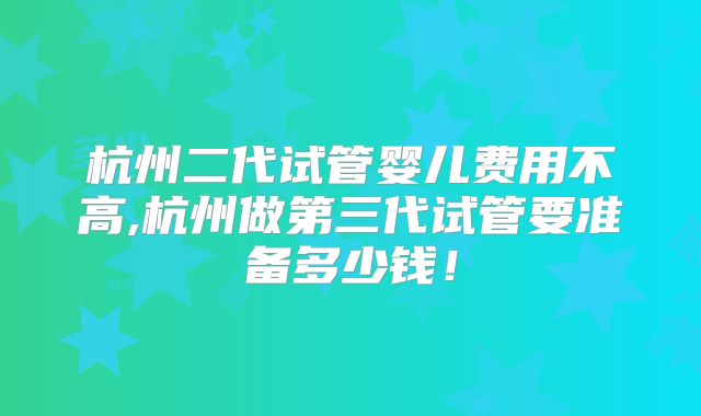 杭州二代试管婴儿费用不高,杭州做第三代试管要准备多少钱！