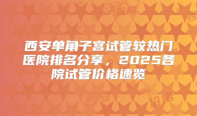 西安单角子宫试管较热门医院排名分享，2025各院试管价格速览