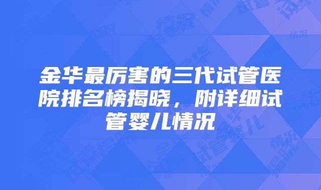 金华最厉害的三代试管医院排名榜揭晓，附详细试管婴儿情况