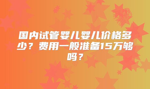 国内试管婴儿婴儿价格多少？费用一般准备15万够吗？